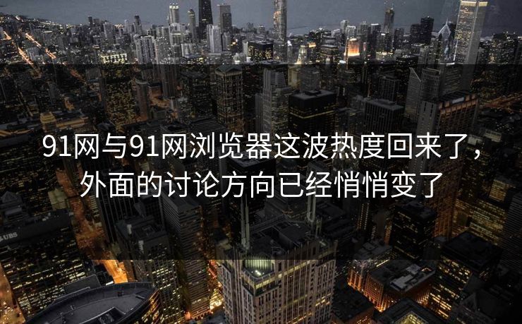 91网与91网浏览器这波热度回来了，外面的讨论方向已经悄悄变了