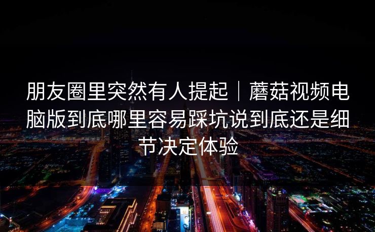 朋友圈里突然有人提起｜蘑菇视频电脑版到底哪里容易踩坑说到底还是细节决定体验