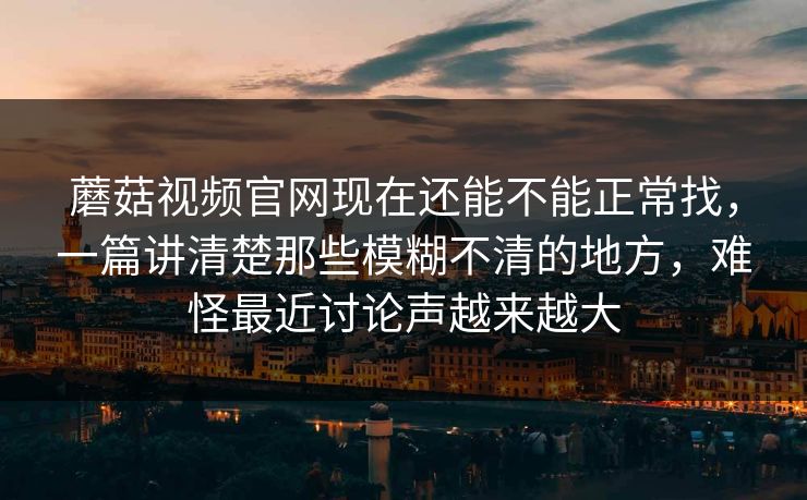 蘑菇视频官网现在还能不能正常找，一篇讲清楚那些模糊不清的地方，难怪最近讨论声越来越大