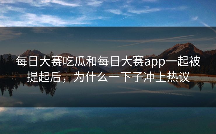 每日大赛吃瓜和每日大赛app一起被提起后，为什么一下子冲上热议