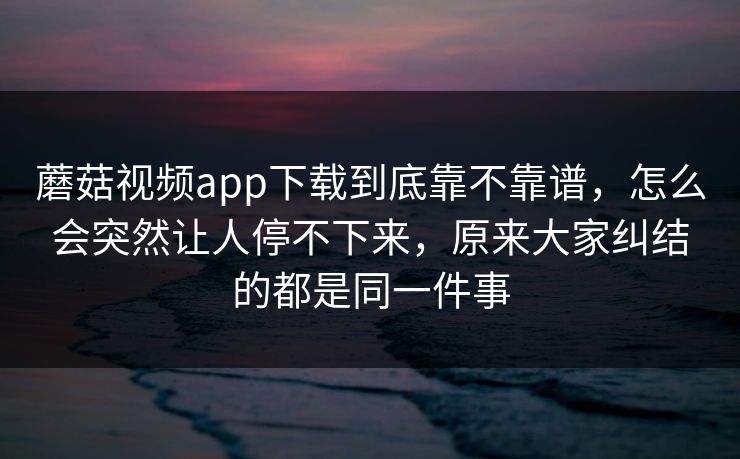 蘑菇视频app下载到底靠不靠谱，怎么会突然让人停不下来，原来大家纠结的都是同一件事