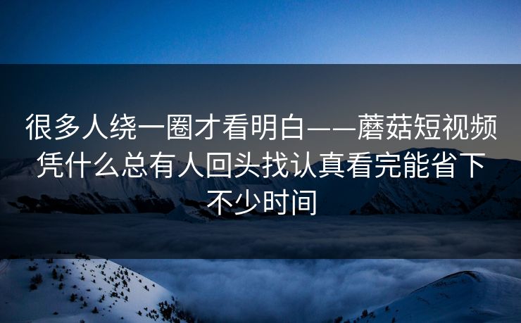 很多人绕一圈才看明白——蘑菇短视频凭什么总有人回头找认真看完能省下不少时间