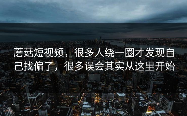 蘑菇短视频，很多人绕一圈才发现自己找偏了，很多误会其实从这里开始