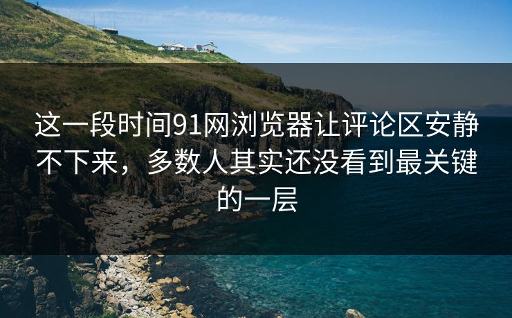 这一段时间91网浏览器让评论区安静不下来，多数人其实还没看到最关键的一层