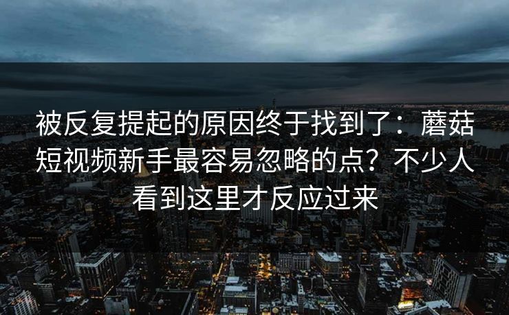 被反复提起的原因终于找到了：蘑菇短视频新手最容易忽略的点？不少人看到这里才反应过来