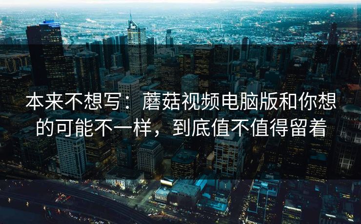 本来不想写：蘑菇视频电脑版和你想的可能不一样，到底值不值得留着