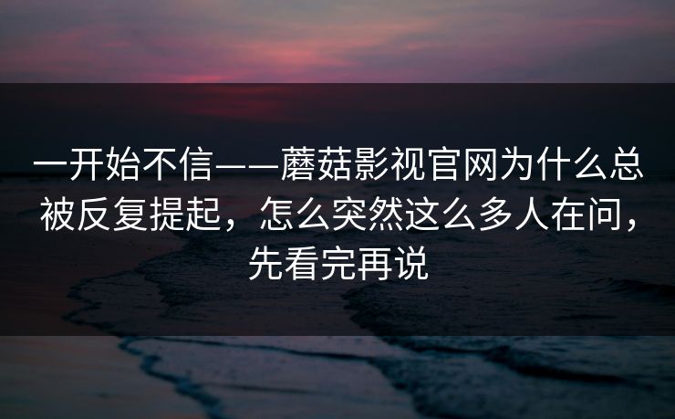 一开始不信——蘑菇影视官网为什么总被反复提起，怎么突然这么多人在问，先看完再说