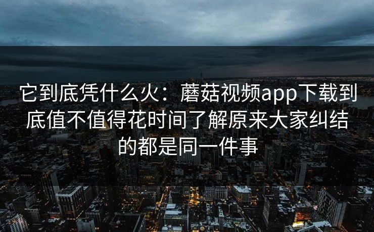 它到底凭什么火：蘑菇视频app下载到底值不值得花时间了解原来大家纠结的都是同一件事