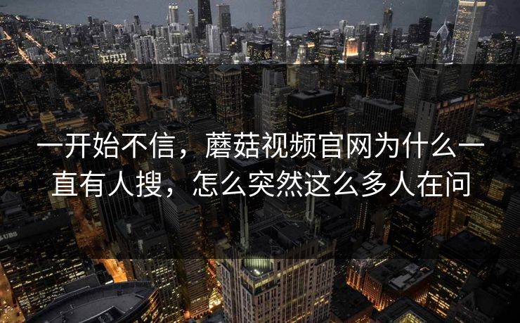 一开始不信，蘑菇视频官网为什么一直有人搜，怎么突然这么多人在问