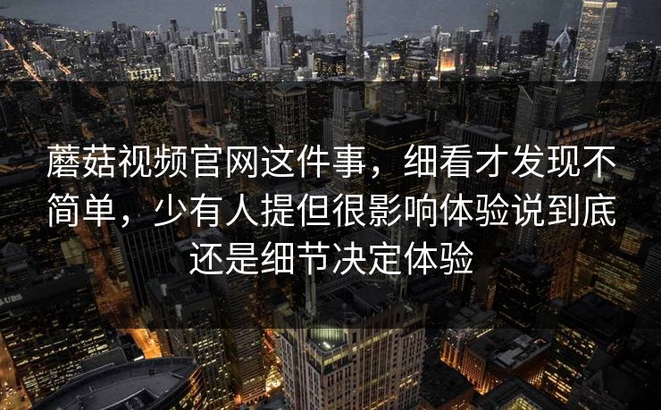 蘑菇视频官网这件事，细看才发现不简单，少有人提但很影响体验说到底还是细节决定体验