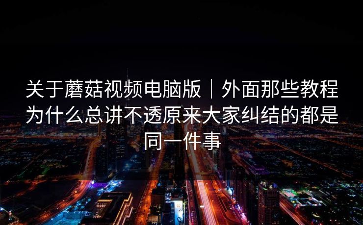 关于蘑菇视频电脑版｜外面那些教程为什么总讲不透原来大家纠结的都是同一件事