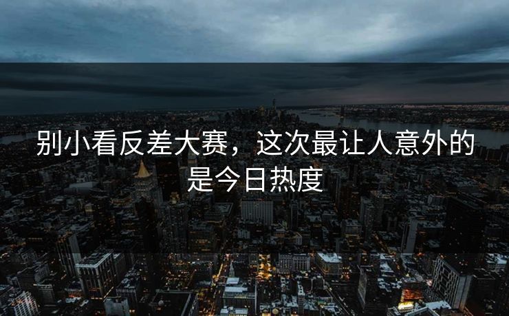 别小看反差大赛，这次最让人意外的是今日热度