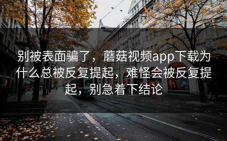 别被表面骗了，蘑菇视频app下载为什么总被反复提起，难怪会被反复提起，别急着下结论