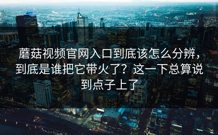蘑菇视频官网入口到底该怎么分辨，到底是谁把它带火了？这一下总算说到点子上了