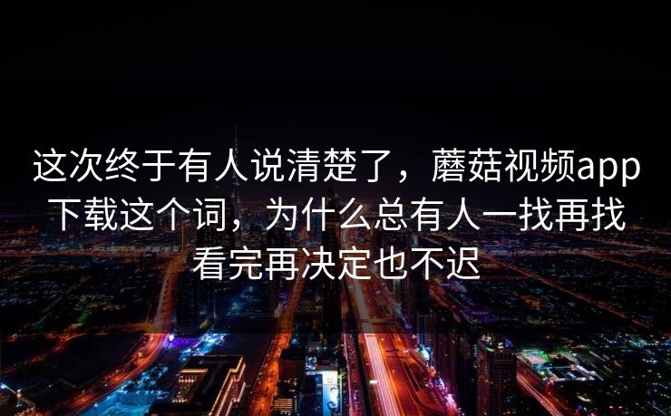 这次终于有人说清楚了，蘑菇视频app下载这个词，为什么总有人一找再找看完再决定也不迟