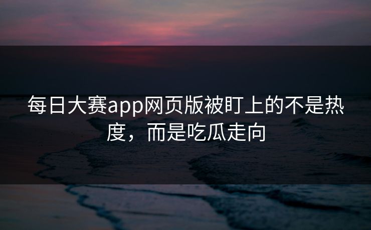 每日大赛app网页版被盯上的不是热度，而是吃瓜走向