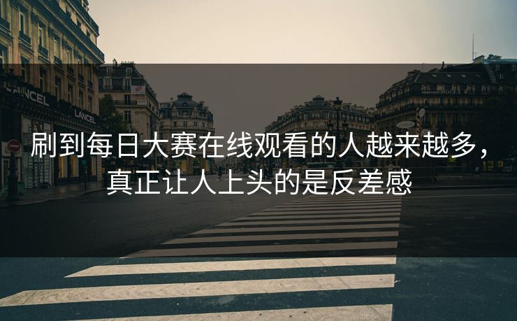 刷到每日大赛在线观看的人越来越多，真正让人上头的是反差感