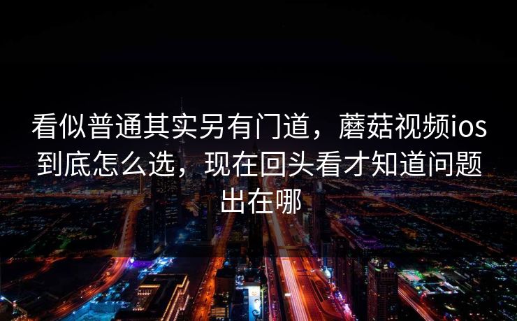 看似普通其实另有门道，蘑菇视频ios到底怎么选，现在回头看才知道问题出在哪