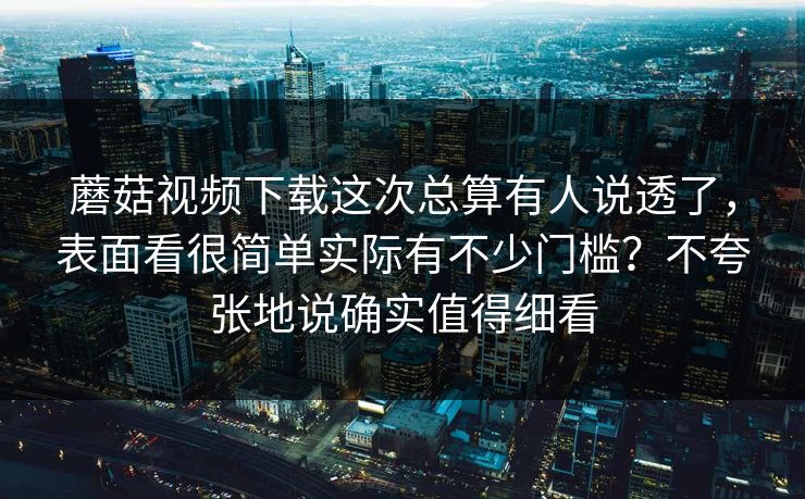 蘑菇视频下载这次总算有人说透了，表面看很简单实际有不少门槛？不夸张地说确实值得细看