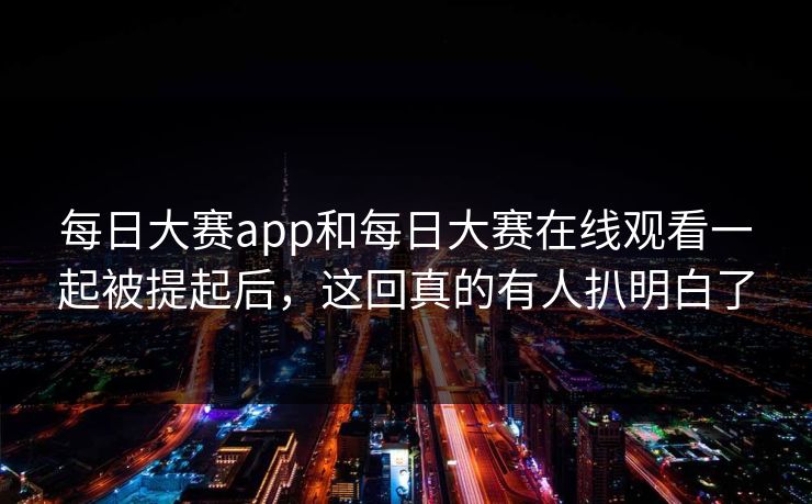 每日大赛app和每日大赛在线观看一起被提起后，这回真的有人扒明白了