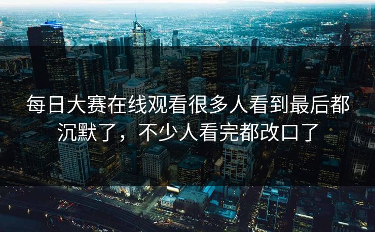 每日大赛在线观看很多人看到最后都沉默了，不少人看完都改口了
