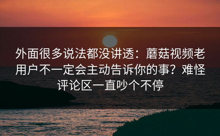 外面很多说法都没讲透：蘑菇视频老用户不一定会主动告诉你的事？难怪评论区一直吵个不停