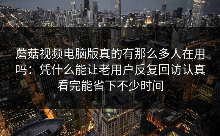 蘑菇视频电脑版真的有那么多人在用吗：凭什么能让老用户反复回访认真看完能省下不少时间