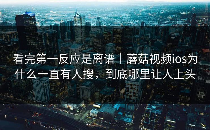 看完第一反应是离谱｜蘑菇视频ios为什么一直有人搜，到底哪里让人上头