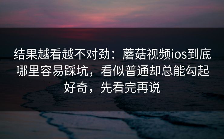 结果越看越不对劲：蘑菇视频ios到底哪里容易踩坑，看似普通却总能勾起好奇，先看完再说