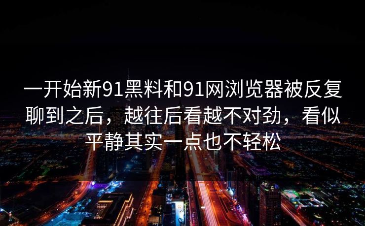 一开始新91黑料和91网浏览器被反复聊到之后，越往后看越不对劲，看似平静其实一点也不轻松