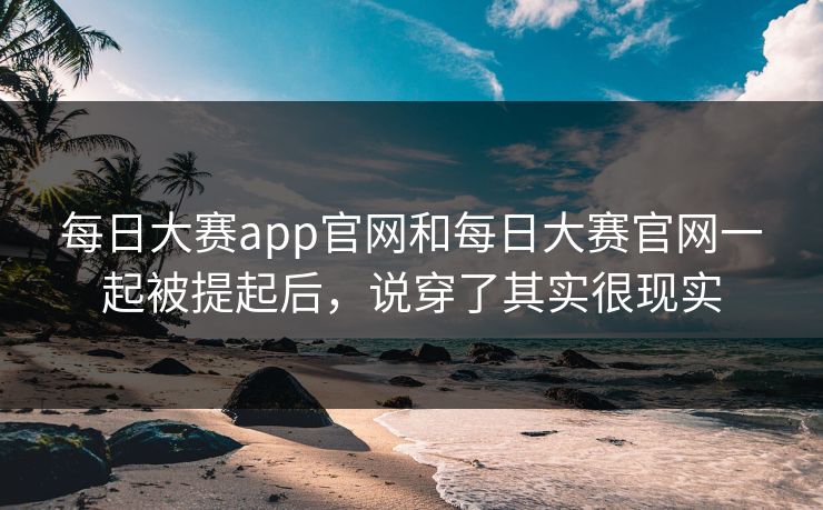 每日大赛app官网和每日大赛官网一起被提起后，说穿了其实很现实