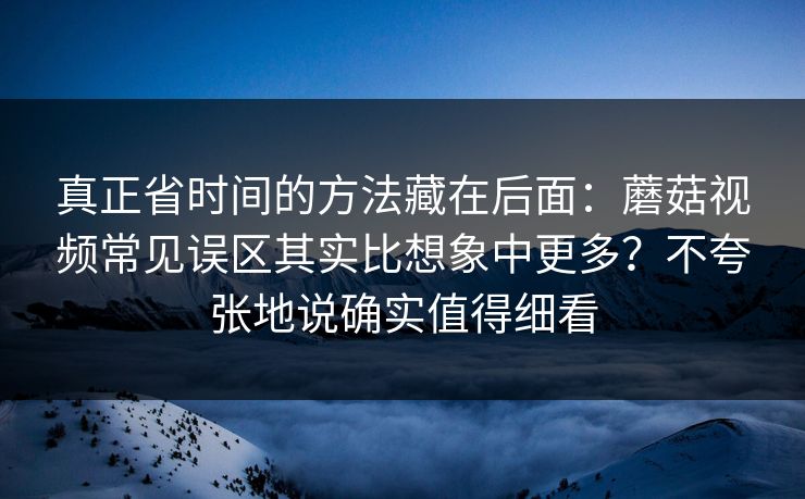 真正省时间的方法藏在后面：蘑菇视频常见误区其实比想象中更多？不夸张地说确实值得细看