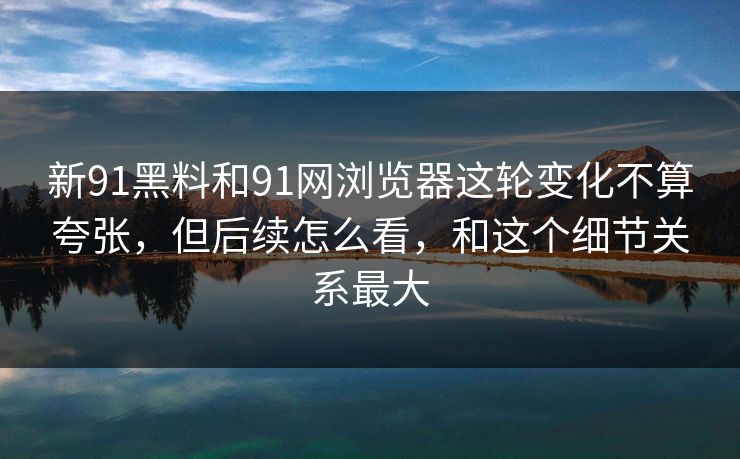 新91黑料和91网浏览器这轮变化不算夸张，但后续怎么看，和这个细节关系最大