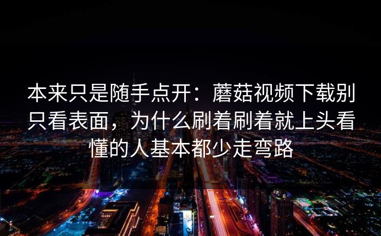 本来只是随手点开：蘑菇视频下载别只看表面，为什么刷着刷着就上头看懂的人基本都少走弯路