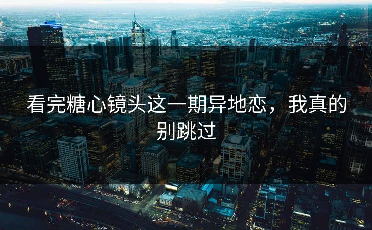 看完糖心镜头这一期异地恋，我真的别跳过