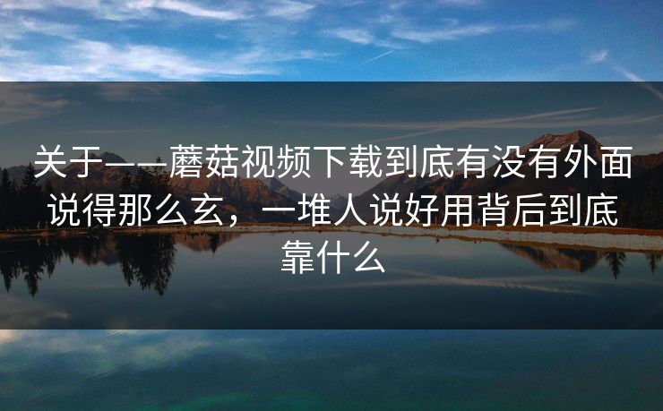 关于——蘑菇视频下载到底有没有外面说得那么玄，一堆人说好用背后到底靠什么