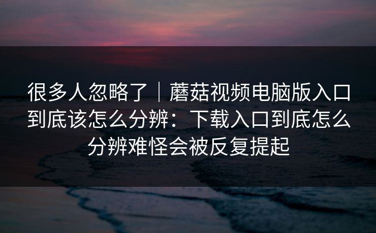 很多人忽略了｜蘑菇视频电脑版入口到底该怎么分辨：下载入口到底怎么分辨难怪会被反复提起