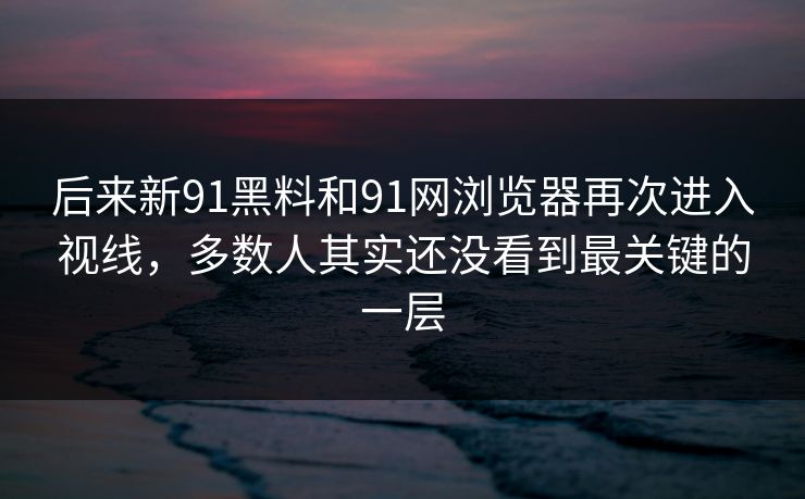 后来新91黑料和91网浏览器再次进入视线，多数人其实还没看到最关键的一层
