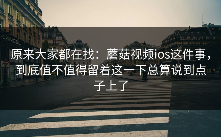原来大家都在找：蘑菇视频ios这件事，到底值不值得留着这一下总算说到点子上了