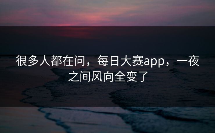 很多人都在问，每日大赛app，一夜之间风向全变了