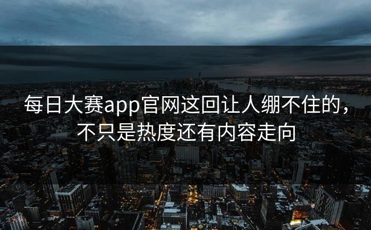 每日大赛app官网这回让人绷不住的，不只是热度还有内容走向