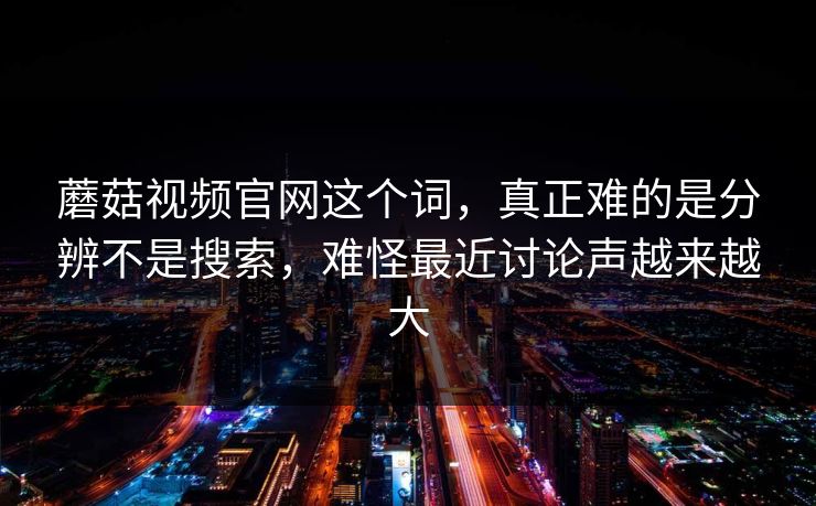 蘑菇视频官网这个词，真正难的是分辨不是搜索，难怪最近讨论声越来越大
