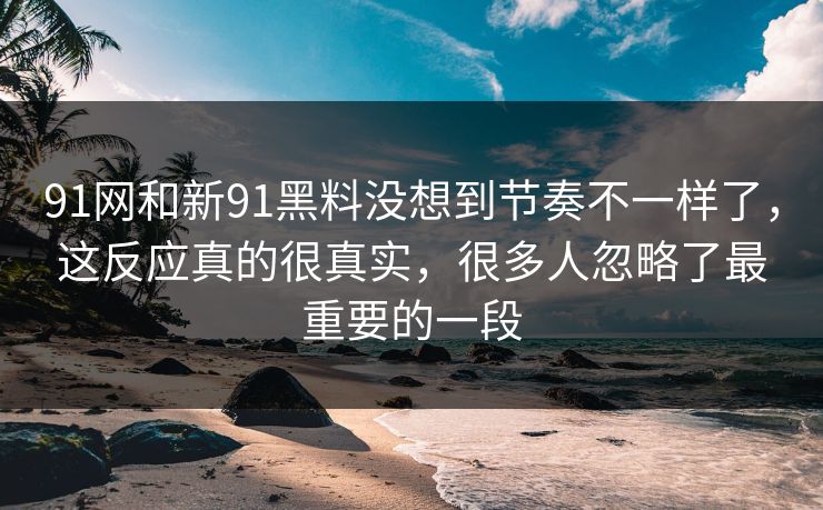 91网和新91黑料没想到节奏不一样了，这反应真的很真实，很多人忽略了最重要的一段