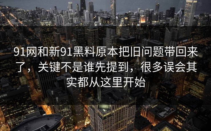 91网和新91黑料原本把旧问题带回来了，关键不是谁先提到，很多误会其实都从这里开始