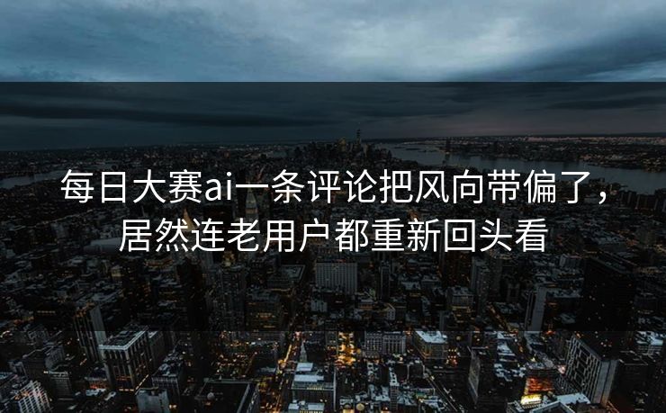 每日大赛ai一条评论把风向带偏了，居然连老用户都重新回头看