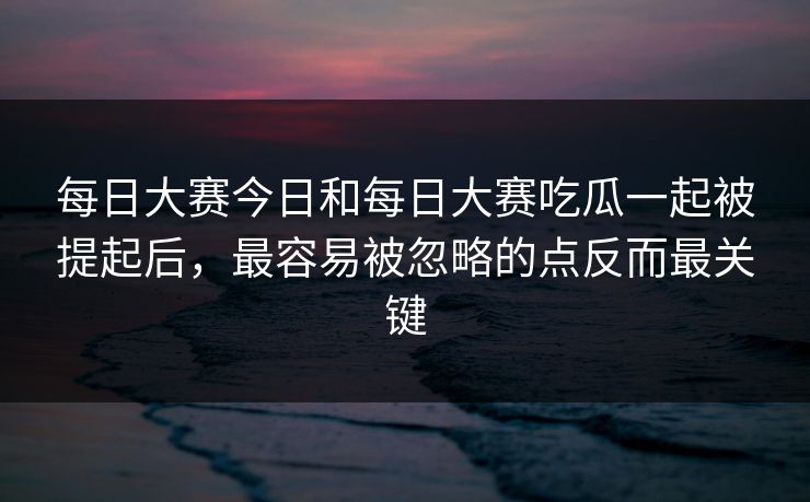 每日大赛今日和每日大赛吃瓜一起被提起后，最容易被忽略的点反而最关键