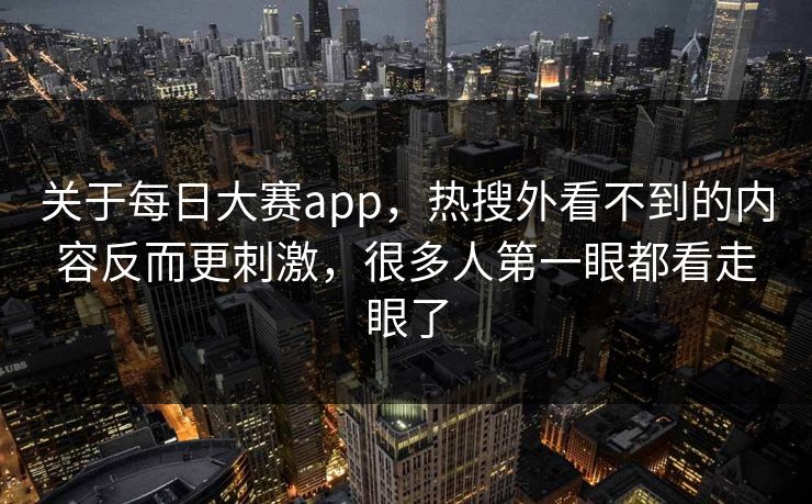 关于每日大赛app，热搜外看不到的内容反而更刺激，很多人第一眼都看走眼了