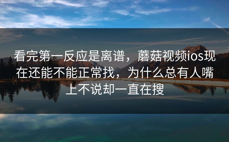 看完第一反应是离谱，蘑菇视频ios现在还能不能正常找，为什么总有人嘴上不说却一直在搜