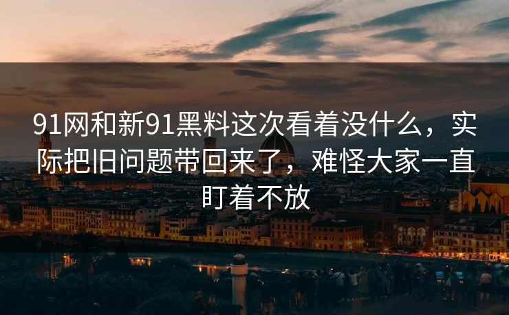 91网和新91黑料这次看着没什么，实际把旧问题带回来了，难怪大家一直盯着不放