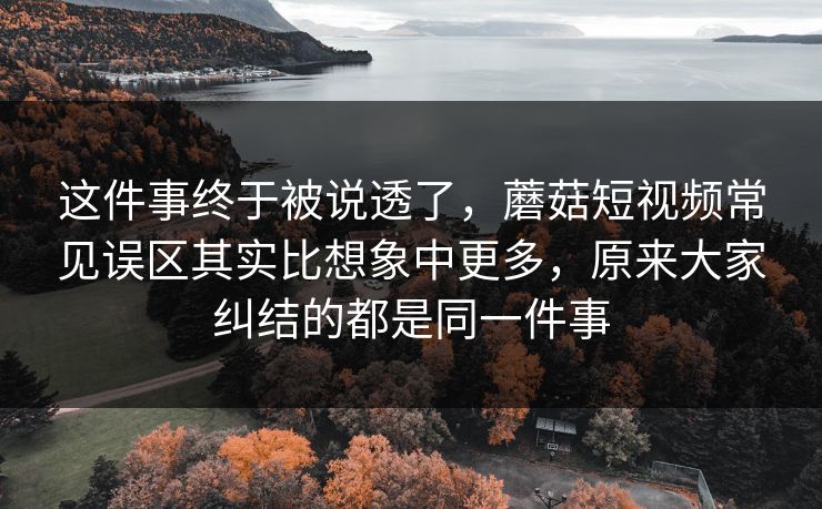 这件事终于被说透了，蘑菇短视频常见误区其实比想象中更多，原来大家纠结的都是同一件事